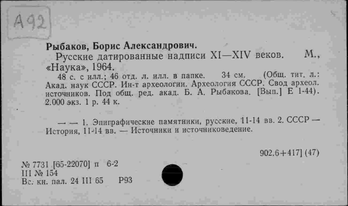 ﻿Рыбаков, Борис Александрович.
Русские датированные надписи XI—XIV веков. М., «Наука», 1964.
48 с. с илл.; 46 отд. л. илл. в папке. 34 см. (Общ. тит. л.: Акад, наук СССР. Ин-т археологии. Археология СССР. Свод археол. источников. Под общ. ред. акад. Б. А. Рыбакова. [Вып.] Е 1-44). 2.000 экз. 1 р. 44 к.
-------1. Эпиграфические памятники, русские, 11-14 вв. 2. СССР — История, 11-44 вв. — Источники и источниковедение.
№ 7731 [65-22070] п 6-2
III № 154
Вс. кн. пал. 24 III 65	Р93
902.6+417] (47)